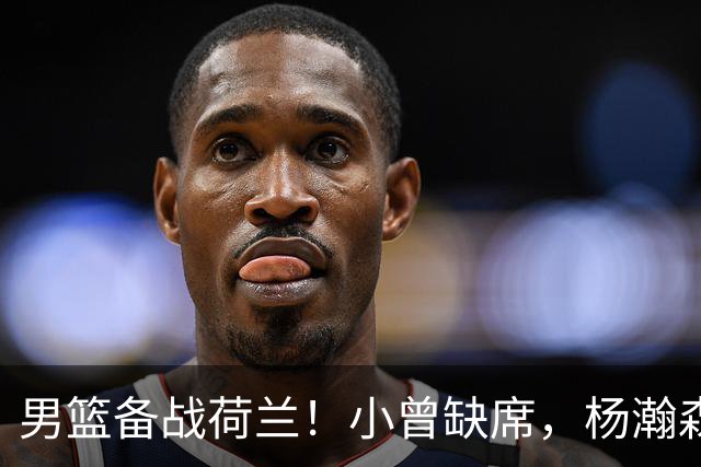 男篮备战荷兰！小曾缺席，杨瀚森合练，全队情绪不错，荷兰实力差
